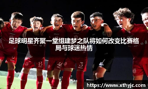 足球明星齐聚一堂组建梦之队将如何改变比赛格局与球迷热情