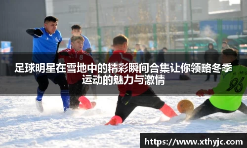 足球明星在雪地中的精彩瞬间合集让你领略冬季运动的魅力与激情